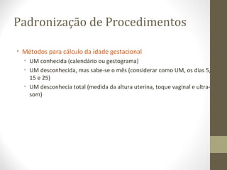 Padronização de Procedimentos
• Métodos para cálculo da idade gestacional
• UM conhecida (calendário ou gestograma)
• UM desconhecida, mas sabe-se o mês (considerar como UM, os dias 5,
15 e 25)
• UM desconhecia total (medida da altura uterina, toque vaginal e ultra-
som)
 