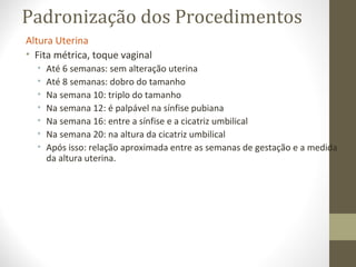 Padronização dos Procedimentos
Altura Uterina
• Fita métrica, toque vaginal
• Até 6 semanas: sem alteração uterina
• Até 8 semanas: dobro do tamanho
• Na semana 10: triplo do tamanho
• Na semana 12: é palpável na sínfise pubiana
• Na semana 16: entre a sínfise e a cicatriz umbilical
• Na semana 20: na altura da cicatriz umbilical
• Após isso: relação aproximada entre as semanas de gestação e a medida
da altura uterina.
 