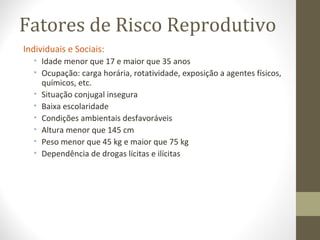 Fatores de Risco Reprodutivo
Individuais e Sociais:
• Idade menor que 17 e maior que 35 anos
• Ocupação: carga horária, rotatividade, exposição a agentes físicos,
químicos, etc.
• Situação conjugal insegura
• Baixa escolaridade
• Condições ambientais desfavoráveis
• Altura menor que 145 cm
• Peso menor que 45 kg e maior que 75 kg
• Dependência de drogas lícitas e ilícitas
 