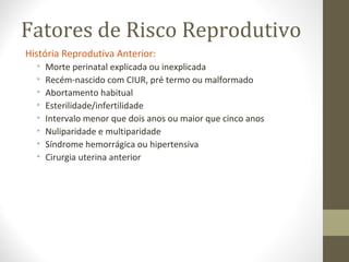 Fatores de Risco Reprodutivo
História Reprodutiva Anterior:
• Morte perinatal explicada ou inexplicada
• Recém-nascido com CIUR, pré termo ou malformado
• Abortamento habitual
• Esterilidade/infertilidade
• Intervalo menor que dois anos ou maior que cinco anos
• Nuliparidade e multiparidade
• Síndrome hemorrágica ou hipertensiva
• Cirurgia uterina anterior
 