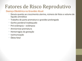 Fatores de Risco Reprodutivo
Doença Obstétrica na Gravidez Atual:
• Desvio quanto ao crescimento uterino, número de fetos e volume de
líquido amniótico
• Trabalho de parto prematuro e gravidez prolongada
• Ganho ponderal inadequado
• Pré-eclâmpsia – eclâmpsia
• Amniorrexe prematura
• Hemorragias da gestação
• Isoimunização
• Óbito fetal
 