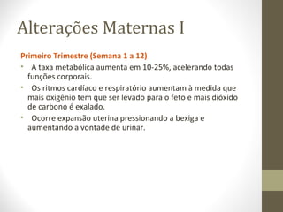 Alterações Maternas I
Primeiro Trimestre (Semana 1 a 12)
• A taxa metabólica aumenta em 10-25%, acelerando todas
funções corporais.
• Os ritmos cardíaco e respiratório aumentam à medida que
mais oxigênio tem que ser levado para o feto e mais dióxido
de carbono é exalado.
• Ocorre expansão uterina pressionando a bexiga e
aumentando a vontade de urinar.
 
