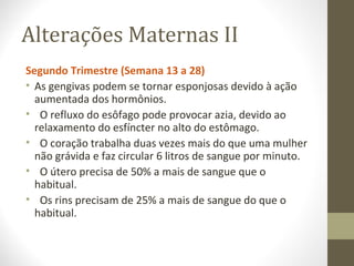 Alterações Maternas II
Segundo Trimestre (Semana 13 a 28)
• As gengivas podem se tornar esponjosas devido à ação
aumentada dos hormônios.
• O refluxo do esôfago pode provocar azia, devido ao
relaxamento do esfíncter no alto do estômago.
• O coração trabalha duas vezes mais do que uma mulher
não grávida e faz circular 6 litros de sangue por minuto.
• O útero precisa de 50% a mais de sangue que o
habitual.
• Os rins precisam de 25% a mais de sangue do que o
habitual.
 