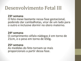 Desenvolvimento Fetal III
23ª semana
O feto mexe bastante nessa fase gestacional,
podendo dar cambalhotas, virar de um lado para
o outro e inclusive dormir no útero materno.
24ª semana
O comprimento céfalo-nádegas é em torno de
21cm, e o peso em torno de 650g.
25ª semana
As medidas do feto tornam-se mais
proporcionais a partir dessa fase.
 