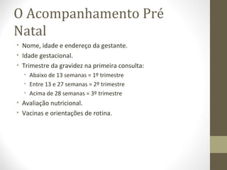 O Acompanhamento Pré
Natal
• Nome, idade e endereço da gestante.
• Idade gestacional.
• Trimestre da gravidez na primeira consulta:
• Abaixo de 13 semanas = 1º trimestre
• Entre 13 e 27 semanas = 2º trimestre
• Acima de 28 semanas = 3º trimestre
• Avaliação nutricional.
• Vacinas e orientações de rotina.
 