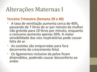 Alterações Maternas I
Terceiro Trimestre (Semana 29 a 40)
• A taxa de ventilação aumenta cerca de 40%,
passando de 7 litros de ar por minuto da mulher
não grávida para 10 litros por minuto, enquanto
o consumo aumenta apenas 20%. A maior
sensibilidade das vias respiratórias pode causar
falta de ar.
• As costelas são empurradas para fora
decorrente do crescimento fetal.
• Os ligamentos inclusive da pelve ficam
distendidos, podendo causar desconforto ao
andar.
 