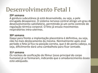 Desenvolvimento Fetal I
29ª semana
A gordura subcutânea já está desenvolvida, ou seja, a pele
enrugada desaparece. O sistema nervoso central atinge um grau de
desenvolvimento satisfatório, permitindo já um certo controle de
regulação térmica corporal. O feto já ensaia movimentos
respiratórios intra-uterinos.
30ª semana
Daqui para frente a implantação placentária é definitiva, ou seja,
não há mais deslocamento da mesma. Normalmente após esse
período o feto já fica na posição correta, que é de ponta cabeça, ou
seja, dificilmente dará uma cambalhota para ficar sentado.
31ª semana
Os núcleos de ossificação do fêmur (osso principal do corpo
humano) já se formaram, indicando que o amadurecimento ósseo
está adequado.
 
