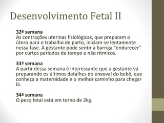 Desenvolvimento Fetal II
32ª semana
As contrações uterinas fisiológicas, que preparam o
útero para o trabalho de parto, iniciam-se lentamente
nessa fase. A gestante pode sentir a barriga "endurecer"
por curtos períodos de tempo e não rítmicos.
33ª semana
A partir dessa semana é interessante que a gestante vá
preparando os últimos detalhes do enxoval do bebê, que
conheça a maternidade e o melhor caminho para chegar
lá.
34ª semana
O peso fetal está em torno de 2kg.
 