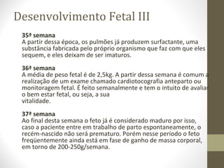 Desenvolvimento Fetal III
35ª semana
A partir dessa época, os pulmões já produzem surfactante, uma
substância fabricada pelo próprio organismo que faz com que eles
sequem, e eles deixam de ser imaturos.
36ª semana
A média de peso fetal é de 2,5kg. A partir dessa semana é comum a
realização de um exame chamado cardiotocografia anteparto ou
monitoragem fetal. É feito semanalmente e tem o intuito de avaliar
o bem estar fetal, ou seja, a sua
vitalidade.
37ª semana
Ao final desta semana o feto já é considerado maduro por isso,
caso a paciente entre em trabalho de parto espontaneamente, o
recém-nascido não será prematuro. Porém nesse período o feto
freqüentemente ainda está em fase de ganho de massa corporal,
em torno de 200-250g/semana.
 