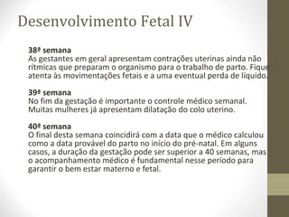 Desenvolvimento Fetal IV
38ª semana
As gestantes em geral apresentam contrações uterinas ainda não
rítmicas que preparam o organismo para o trabalho de parto. Fique
atenta às movimentações fetais e a uma eventual perda de líquido.
39ª semana
No fim da gestação é importante o controle médico semanal.
Muitas mulheres já apresentam dilatação do colo uterino.
40ª semana
O final desta semana coincidirá com a data que o médico calculou
como a data provável do parto no início do pré-natal. Em alguns
casos, a duração da gestação pode ser superior a 40 semanas, mas
o acompanhamento médico é fundamental nesse período para
garantir o bem estar materno e fetal.
 