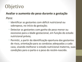 Objetivo
Avaliar o aumento do peso durante a gestação
Para:
• Identificar as gestantes com déficit nutricional ou
sobrepeso, no início da gestação;
• Detectar as gestantes com ganho de peso menor ou
excessivo para a idade gestacional, em função do estado
nutricional prévio;
• Permitir, a partir da identificação oportuna das gestantes
de risco, orientação para as condutas adequadas a cada
caso, visando melhorar o estado nutricional materno, suas
condições para o parto e o peso do recém-nascido.
 