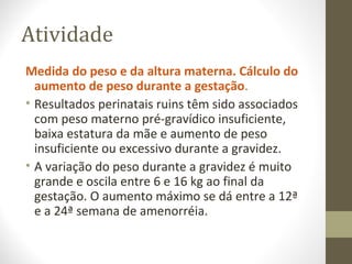 Atividade
Medida do peso e da altura materna. Cálculo do
aumento de peso durante a gestação.
• Resultados perinatais ruins têm sido associados
com peso materno pré-gravídico insuficiente,
baixa estatura da mãe e aumento de peso
insuficiente ou excessivo durante a gravidez.
• A variação do peso durante a gravidez é muito
grande e oscila entre 6 e 16 kg ao final da
gestação. O aumento máximo se dá entre a 12ª
e a 24ª semana de amenorréia.
 