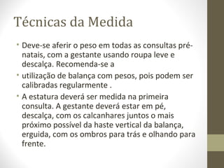 Técnicas da Medida
• Deve-se aferir o peso em todas as consultas pré-
natais, com a gestante usando roupa leve e
descalça. Recomenda-se a
• utilização de balança com pesos, pois podem ser
calibradas regularmente .
• A estatura deverá ser medida na primeira
consulta. A gestante deverá estar em pé,
descalça, com os calcanhares juntos o mais
próximo possível da haste vertical da balança,
erguida, com os ombros para trás e olhando para
frente.
 