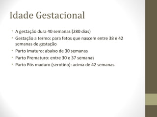 Idade Gestacional
• A gestação dura 40 semanas (280 dias)
• Gestação a termo: para fetos que nascem entre 38 e 42
semanas de gestação
• Parto Imaturo: abaixo de 30 semanas
• Parto Prematuro: entre 30 e 37 semanas
• Parto Pós maduro (serotino): acima de 42 semanas.
 