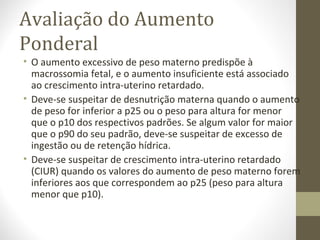 Avaliação do Aumento
Ponderal
• O aumento excessivo de peso materno predispõe à
macrossomia fetal, e o aumento insuficiente está associado
ao crescimento intra-uterino retardado.
• Deve-se suspeitar de desnutrição materna quando o aumento
de peso for inferior a p25 ou o peso para altura for menor
que o p10 dos respectivos padrões. Se algum valor for maior
que o p90 do seu padrão, deve-se suspeitar de excesso de
ingestão ou de retenção hídrica.
• Deve-se suspeitar de crescimento intra-uterino retardado
(CIUR) quando os valores do aumento de peso materno forem
inferiores aos que correspondem ao p25 (peso para altura
menor que p10).
 