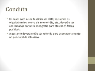 Conduta
• Os casos com suspeita clínica de CIUR, excluindo os
oligoidrâmnios, o erro da amenorréia, etc., deverão ser
confirmados por ultra-sonografia para afastar os falsos
positivos.
• A gestante deverá então ser referida para acompanhamento
no pré-natal de alto risco.
 