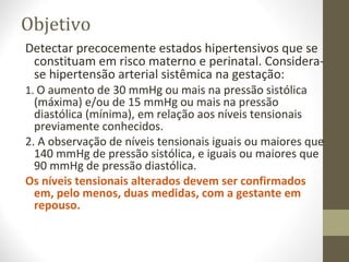 Objetivo
Detectar precocemente estados hipertensivos que se
constituam em risco materno e perinatal. Considera-
se hipertensão arterial sistêmica na gestação:
1. O aumento de 30 mmHg ou mais na pressão sistólica
(máxima) e/ou de 15 mmHg ou mais na pressão
diastólica (mínima), em relação aos níveis tensionais
previamente conhecidos.
2. A observação de níveis tensionais iguais ou maiores que
140 mmHg de pressão sistólica, e iguais ou maiores que
90 mmHg de pressão diastólica.
Os níveis tensionais alterados devem ser confirmados
em, pelo menos, duas medidas, com a gestante em
repouso.
 
