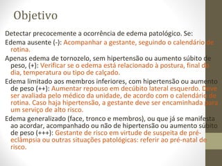 Objetivo
Detectar precocemente a ocorrência de edema patológico. Se:
Edema ausente (-): Acompanhar a gestante, seguindo o calendário de
rotina.
Apenas edema de tornozelo, sem hipertensão ou aumento súbito de
peso, (+): Verificar se o edema está relacionado à postura, final do
dia, temperatura ou tipo de calçado.
Edema limitado aos membros inferiores, com hipertensão ou aumento
de peso (++): Aumentar repouso em decúbito lateral esquerdo. Deve
ser avaliada pelo médico da unidade, de acordo com o calendário de
rotina. Caso haja hipertensão, a gestante deve ser encaminhada para
um serviço de alto risco.
Edema generalizado (face, tronco e membros), ou que já se manifesta
ao acordar, acompanhado ou não de hipertensão ou aumento súbito
de peso (+++): Gestante de risco em virtude de suspeita de pré-
eclâmpsia ou outras situações patológicas: referir ao pré-natal de
risco.
 