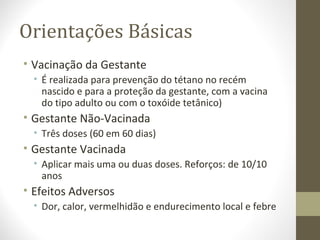 Orientações Básicas
• Vacinação da Gestante
• É realizada para prevenção do tétano no recém
nascido e para a proteção da gestante, com a vacina
do tipo adulto ou com o toxóide tetânico)
• Gestante Não-Vacinada
• Três doses (60 em 60 dias)
• Gestante Vacinada
• Aplicar mais uma ou duas doses. Reforços: de 10/10
anos
• Efeitos Adversos
• Dor, calor, vermelhidão e endurecimento local e febre
 