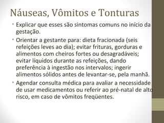 Náuseas, Vômitos e Tonturas
• Explicar que esses são sintomas comuns no início da
gestação.
• Orientar a gestante para: dieta fracionada (seis
refeições leves ao dia); evitar frituras, gorduras e
alimentos com cheiros fortes ou desagradáveis;
evitar líquidos durante as refeições, dando
preferência à ingestão nos intervalos; ingerir
alimentos sólidos antes de levantar-se, pela manhã.
• Agendar consulta médica para avaliar a necessidade
de usar medicamentos ou referir ao pré-natal de alto
risco, em caso de vômitos freqüentes.
 