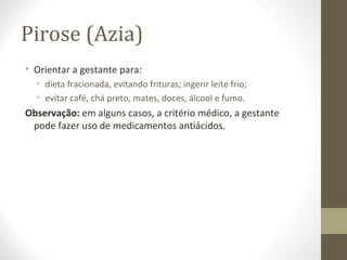 Pirose (Azia)
• Orientar a gestante para:
• dieta fracionada, evitando frituras; ingerir leite frio;
• evitar café, chá preto, mates, doces, álcool e fumo.
Observação: em alguns casos, a critério médico, a gestante
pode fazer uso de medicamentos antiácidos.
 