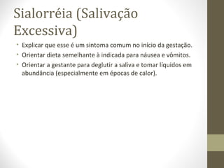 Sialorréia (Salivação
Excessiva)
• Explicar que esse é um sintoma comum no início da gestação.
• Orientar dieta semelhante à indicada para náusea e vômitos.
• Orientar a gestante para deglutir a saliva e tomar líquidos em
abundância (especialmente em épocas de calor).
 