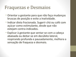 Fraquezas e Desmaios
• Orientar a gestante para que não faça mudanças
bruscas de posição e evite a inatividade.
• Indicar dieta fracionada. Sugerir chá ou café com
açúcar como estimulante, desde que não
estejam contra-indicados.
• Explicar à gestante que sentar-se com a cabeça
abaixada ou deitar-se em decúbito lateral,
respirando profunda e pausadamente, melhora a
sensação de fraqueza e desmaio.
 