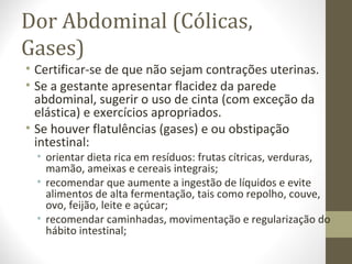Dor Abdominal (Cólicas,
Gases)
• Certificar-se de que não sejam contrações uterinas.
• Se a gestante apresentar flacidez da parede
abdominal, sugerir o uso de cinta (com exceção da
elástica) e exercícios apropriados.
• Se houver flatulências (gases) e ou obstipação
intestinal:
• orientar dieta rica em resíduos: frutas cítricas, verduras,
mamão, ameixas e cereais integrais;
• recomendar que aumente a ingestão de líquidos e evite
alimentos de alta fermentação, tais como repolho, couve,
ovo, feijão, leite e açúcar;
• recomendar caminhadas, movimentação e regularização do
hábito intestinal;
 