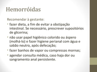 Hemorróidas
Recomendar à gestante:
• fazer dieta, a fim de evitar a obstipação
intestinal. Se necessário, prescrever supositórios
de glicerina;
• não usar papel higiênico colorido ou áspero
(molhá-lo) e fazer higiene perianal com água e
sabão neutro, após defecação;
• fazer banhos de vapor ou compressas mornas;
• agendar consulta médica, caso haja dor ou
sangramento anal persistente.
 