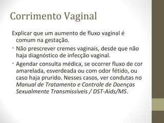Corrimento Vaginal
Explicar que um aumento de fluxo vaginal é
comum na gestação.
• Não prescrever cremes vaginais, desde que não
haja diagnóstico de infecção vaginal.
• Agendar consulta médica, se ocorrer fluxo de cor
amarelada, esverdeada ou com odor fétido, ou
caso haja prurido. Nesses casos, ver condutas no
Manual de Tratamento e Controle de Doenças
Sexualmente Transmissíveis / DST-Aids/MS.
 