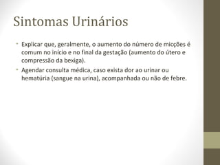 Sintomas Urinários
• Explicar que, geralmente, o aumento do número de micções é
comum no início e no final da gestação (aumento do útero e
compressão da bexiga).
• Agendar consulta médica, caso exista dor ao urinar ou
hematúria (sangue na urina), acompanhada ou não de febre.
 