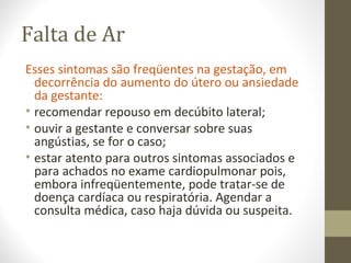 Falta de Ar
Esses sintomas são freqüentes na gestação, em
decorrência do aumento do útero ou ansiedade
da gestante:
• recomendar repouso em decúbito lateral;
• ouvir a gestante e conversar sobre suas
angústias, se for o caso;
• estar atento para outros sintomas associados e
para achados no exame cardiopulmonar pois,
embora infreqüentemente, pode tratar-se de
doença cardíaca ou respiratória. Agendar a
consulta médica, caso haja dúvida ou suspeita.
 