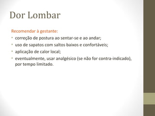 Dor Lombar
Recomendar à gestante:
• correção de postura ao sentar-se e ao andar;
• uso de sapatos com saltos baixos e confortáveis;
• aplicação de calor local;
• eventualmente, usar analgésico (se não for contra-indicado),
por tempo limitado.
 