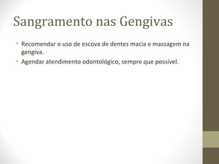 Sangramento nas Gengivas
• Recomendar o uso de escova de dentes macia e massagem na
gengiva.
• Agendar atendimento odontológico, sempre que possível.
 