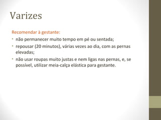 Varizes
Recomendar à gestante:
• não permanecer muito tempo em pé ou sentada;
• repousar (20 minutos), várias vezes ao dia, com as pernas
elevadas;
• não usar roupas muito justas e nem ligas nas pernas, e, se
possível, utilizar meia-calça elástica para gestante.
 