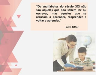 “Os analfabetos do século XXI não
são aqueles que não sabem ler ou
escrever, mas aqueles que se
recusam a aprender, reaprender e
voltar a aprender.”
                   Alvin Toffler
 