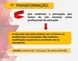 1ª TRANSFORMAÇÃO:

               que mudemos a percepção que
               temos de nós mesmos como
               profissionais da educação



A educação não pode produzir, por si mesma, as
modificações na sociedade. Mas nenhuma
modificação é possível na sociedade sem os
educadores


 Desafio: sairmos da “vitimização” de nossa profissão
 