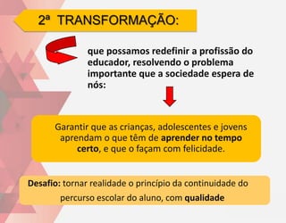 2ª TRANSFORMAÇÃO:

               que possamos redefinir a profissão do
               educador, resolvendo o problema
               importante que a sociedade espera de
               nós:



      Garantir que as crianças, adolescentes e jovens
       aprendam o que têm de aprender no tempo
           certo, e que o façam com felicidade.


Desafio: tornar realidade o princípio da continuidade do
        percurso escolar do aluno, com qualidade
 