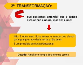 3ª TRANSFORMAÇÃO:

            que possamos entender que o tempo
            escolar não é nosso, mas dos alunos




 Não é ético nem lícito tomar o tempo dos alunos
 para qualquer atividade nossa e não deles.
 É um princípio de ética profissional


    Desafio: Ampliar o tempo do aluno na escola
 
