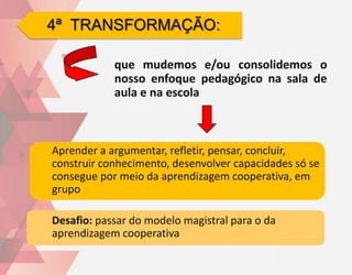 4ª TRANSFORMAÇÃO:

            que mudemos e/ou consolidemos o
            nosso enfoque pedagógico na sala de
            aula e na escola



Aprender a argumentar, refletir, pensar, concluir,
construir conhecimento, desenvolver capacidades só se
consegue por meio da aprendizagem cooperativa, em
grupo

Desafio: passar do modelo magistral para o da
aprendizagem cooperativa
 