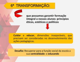 6ª TRANSFORMAÇÃO:

           que possamos garantir formação
           integral a nossos alunos: princípios
           éticos, estéticos e políticos



 Cuidar e educar, dimensões inseparáveis, que
 precisam ser consideradas no desenvolvimento das
 ações pedagógicas.


 Desafio: Recuperar para a função social da escola a
           sua centralidade: o educando
 