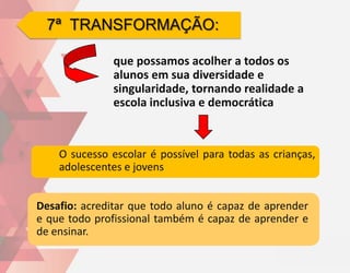7ª TRANSFORMAÇÃO:

               que possamos acolher a todos os
               alunos em sua diversidade e
               singularidade, tornando realidade a
               escola inclusiva e democrática



    O sucesso escolar é possível para todas as crianças,
    adolescentes e jovens


Desafio: acreditar que todo aluno é capaz de aprender
e que todo profissional também é capaz de aprender e
de ensinar.
 