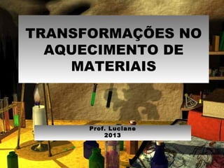TRANSFORMAÇÕES NO
AQUECIMENTO DE
MATERIAIS
Prof. Luciane
2013
 