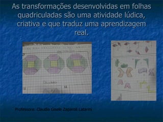 As transformações desenvolvidas em folhas quadriculadas são uma atividade lúdica, criativa e que traduz uma aprendizagem real. Professora: Claudia Gisele Zaparoli Latarini 