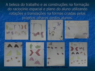 A beleza do trabalho e as construções na formação do raciocínio espacial e plano do aluno utilizando rotações e translações na formas criadas pelos próprios olhares destes alunos. Professora: Claudia Gisele Zaparoli Latarini 