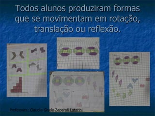Todos alunos produziram formas que se movimentam em rotação, translação ou reflexão. Professora: Claudia Gisele Zaparoli Latarini 