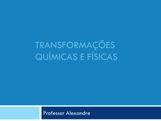TRANSFORMAÇÕES
QUÍMICAS E FÍSICAS
Professor Alexandre
 