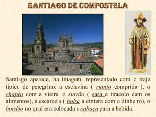 Santiago aparece, na imagem, representado com o traje típico de peregrino: a esclavina (  manto   comprido ), o  chapéu  com a vieira, o  surrão  (  saca  a tiracolo com os alimentos), a escarcela (  bolsa  à cintura com o dinheiro), o  bordão  no qual era colocada a  cabaça  para a bebida. 