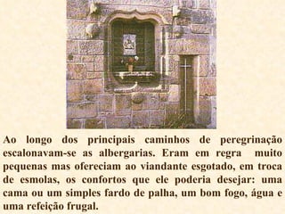 Ao longo dos principais caminhos de peregrinação escalonavam-se as albergarias. Eram em regra  muito pequenas mas ofereciam ao viandante esgotado, em troca de esmolas, os confortos que ele poderia desejar: uma cama ou um simples fardo de palha, um bom fogo, água e uma refeição frugal. 