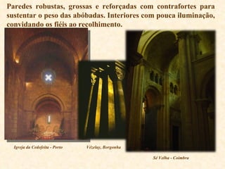 Paredes robustas, grossas e reforçadas com contrafortes para sustentar o peso das abóbadas. Interiores com pouca iluminação, convidando os fiéis ao recolhimento.  Igreja da Cedofeita - Porto Vézelay, Borgonha Sé Velha - Coimbra 